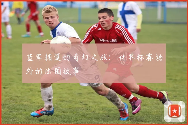 蓝军拥趸的奇幻之旅：世界杯赛场外的法国故事