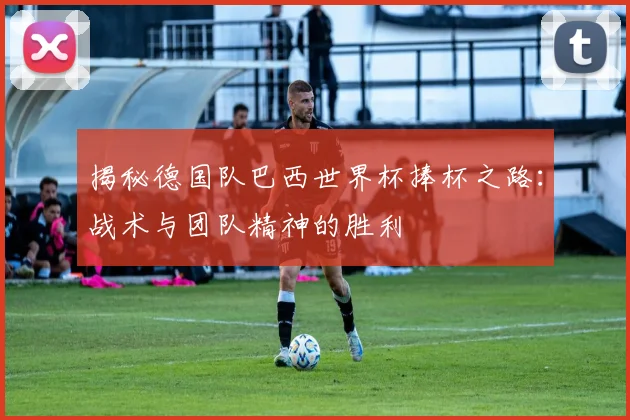 揭秘德国队巴西世界杯捧杯之路：战术与团队精神的胜利