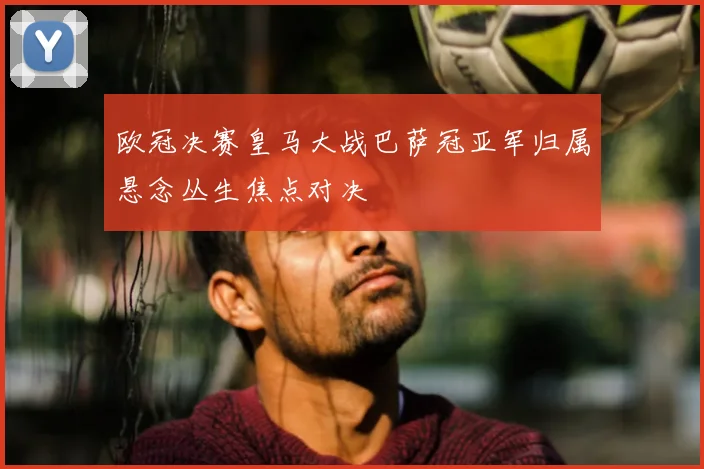 欧冠决赛皇马大战巴萨冠亚军归属悬念丛生焦点对决