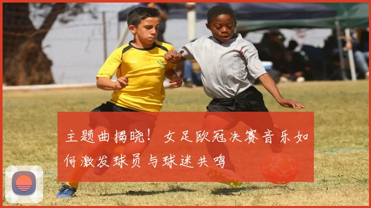 主题曲揭晓！女足欧冠决赛音乐如何激发球员与球迷共鸣