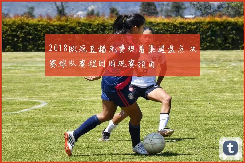 2018欧冠直播免费观看渠道盘点 决赛球队赛程时间观赛指南