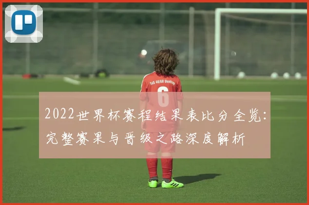 2022世界杯赛程结果表比分全览：完整赛果与晋级之路深度解析