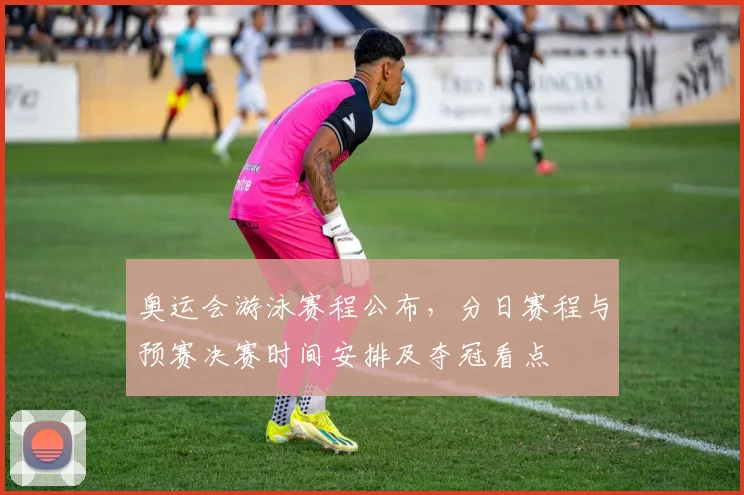 奥运会游泳赛程公布，分日赛程与预赛决赛时间安排及夺冠看点