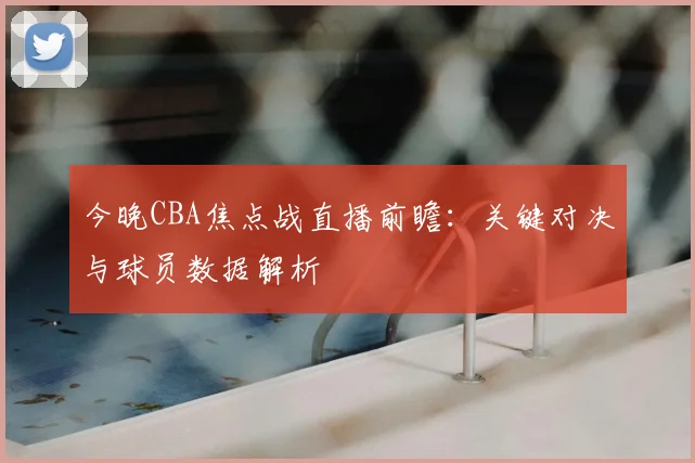 今晚CBA焦点战直播前瞻：关键对决与球员数据解析