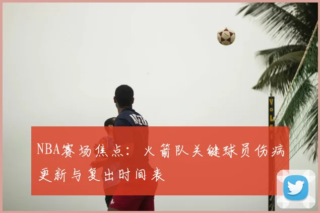 NBA赛场焦点：火箭队关键球员伤病更新与复出时间表