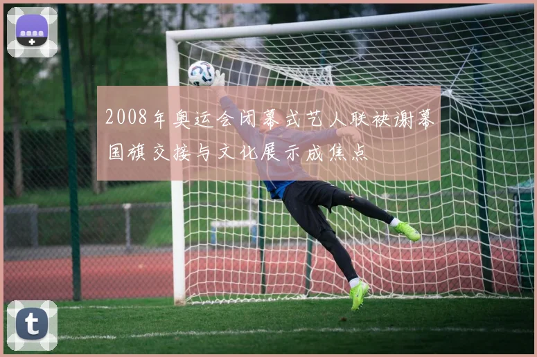 2008年奥运会闭幕式艺人联袂谢幕国旗交接与文化展示成焦点