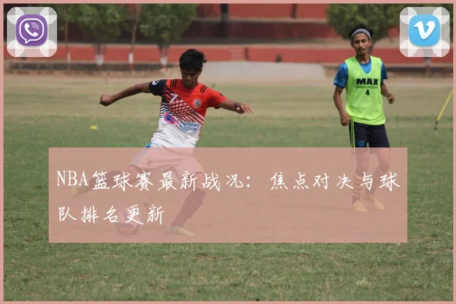 NBA篮球赛最新战况：焦点对决与球队排名更新
