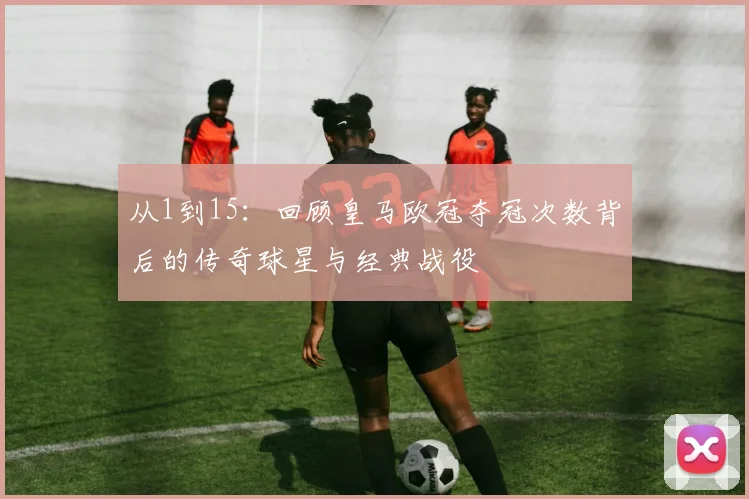 从1到15：回顾皇马欧冠夺冠次数背后的传奇球星与经典战役