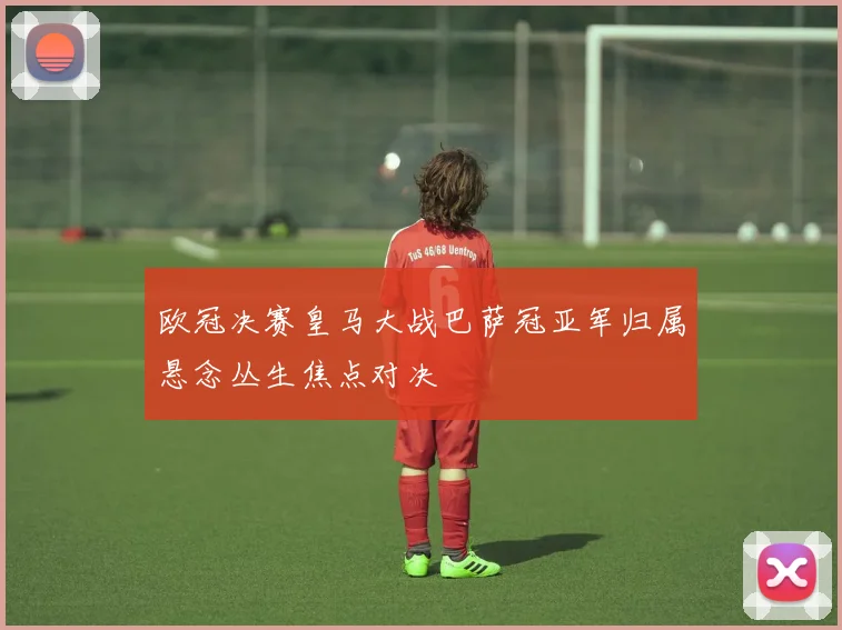 欧冠决赛皇马大战巴萨冠亚军归属悬念丛生焦点对决
