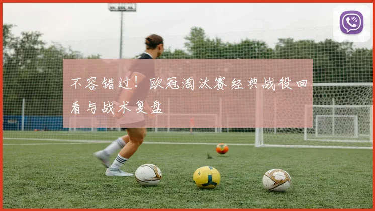 不容错过！欧冠淘汰赛经典战役回看与战术复盘