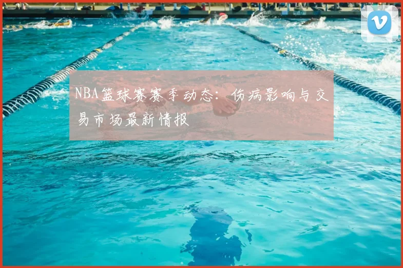 NBA篮球赛赛季动态：伤病影响与交易市场最新情报