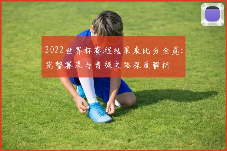2022世界杯赛程结果表比分全览：完整赛果与晋级之路深度解析