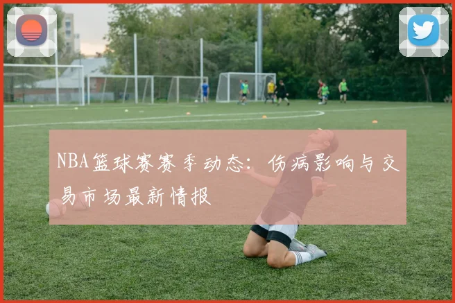 NBA篮球赛赛季动态：伤病影响与交易市场最新情报