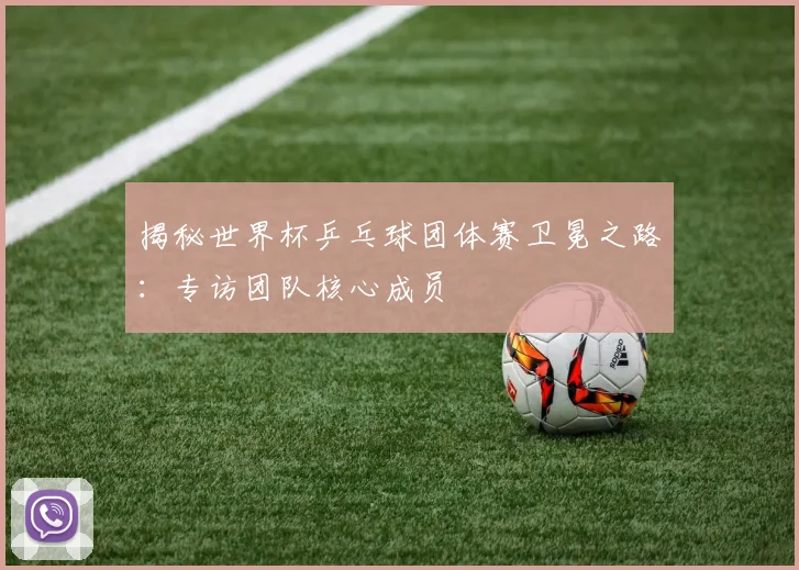 揭秘世界杯乒乓球团体赛卫冕之路：专访团队核心成员