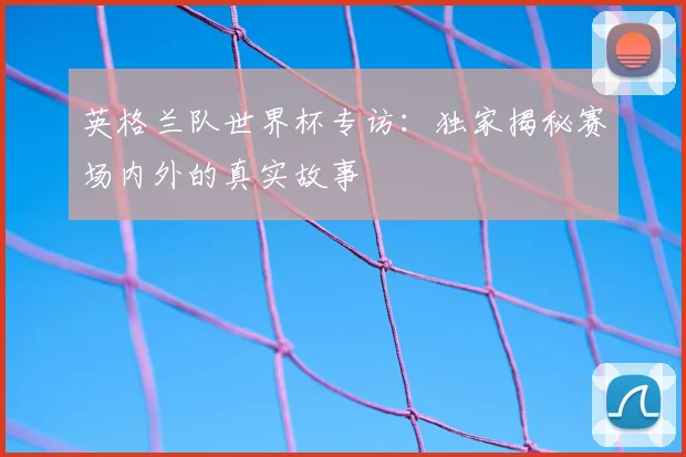 英格兰队世界杯专访：独家揭秘赛场内外的真实故事