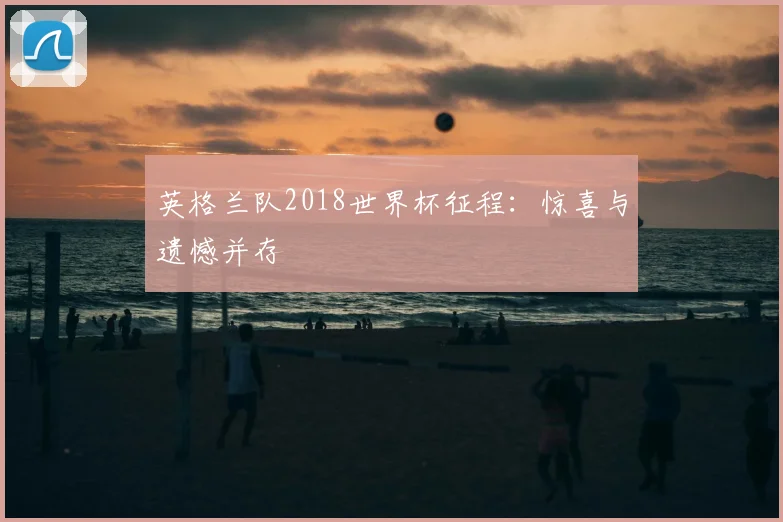 英格兰队2018世界杯征程：惊喜与遗憾并存