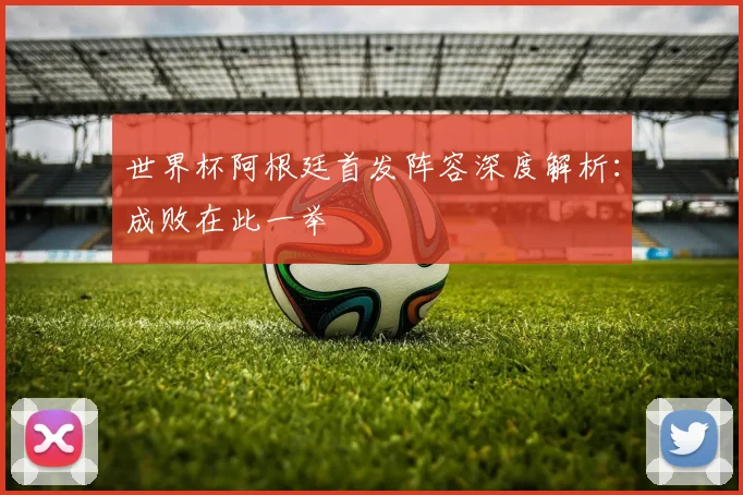 世界杯阿根廷首发阵容深度解析:成败在此一举