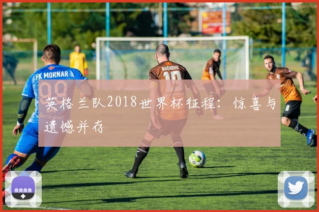 英格兰队2018世界杯征程：惊喜与遗憾并存