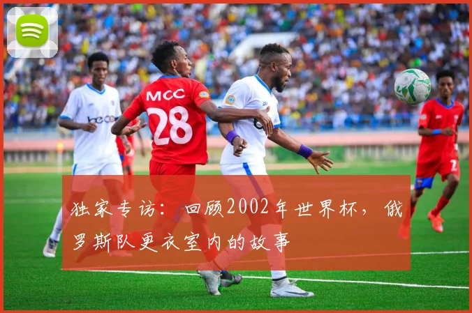 独家专访：回顾2002年世界杯，俄罗斯队更衣室内的故事