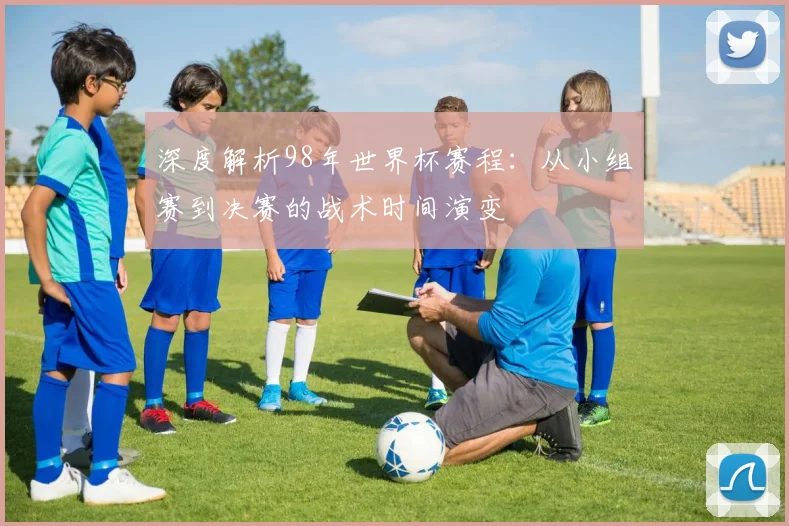 深度解析98年世界杯赛程：从小组赛到决赛的战术时间演变