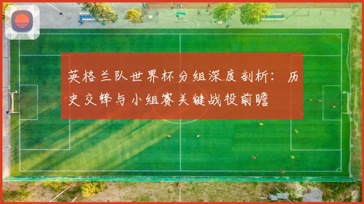英格兰队世界杯分组深度剖析：历史交锋与小组赛关键战役前瞻