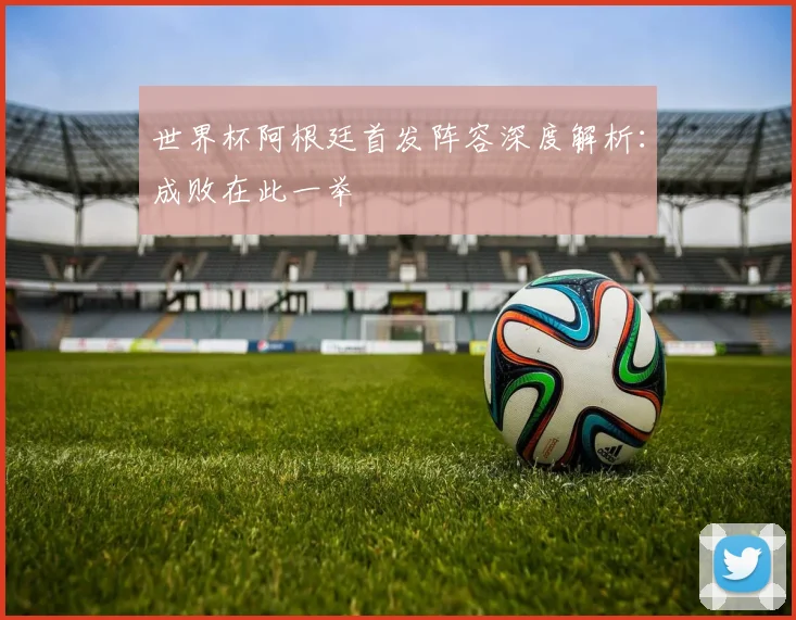 世界杯阿根廷首发阵容深度解析:成败在此一举