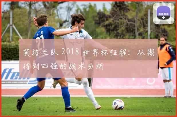 英格兰队 2018 世界杯征程：从期待到四强的战术分析