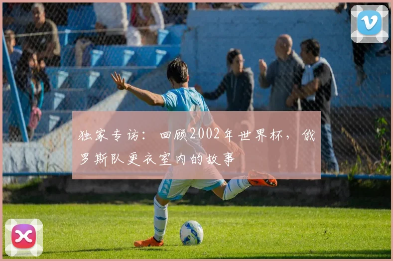 独家专访：回顾2002年世界杯，俄罗斯队更衣室内的故事