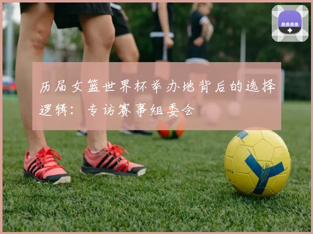 历届女篮世界杯举办地背后的选择逻辑：专访赛事组委会