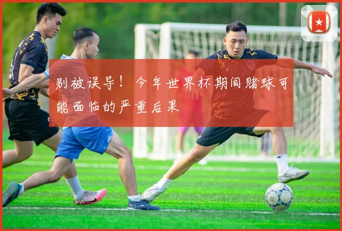别被误导！今年世界杯期间赌球可能面临的严重后果