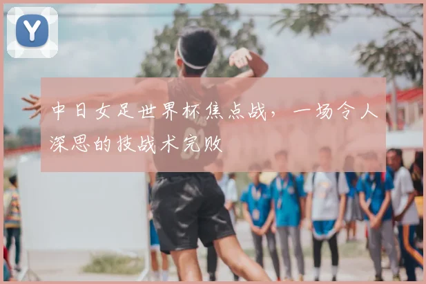中日女足世界杯焦点战,一场令人深思的技战术完败